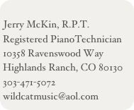 
Jerry McKin, R.P.T.
Registered PianoTechnician
10358 Ravenswood Way
Highlands Ranch, CO 80130
303-471-5072
wildcatmusic@aol.com
